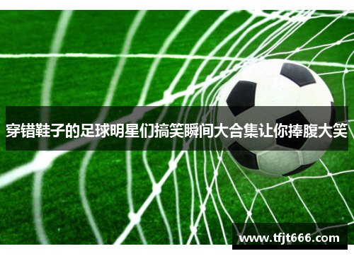 穿错鞋子的足球明星们搞笑瞬间大合集让你捧腹大笑