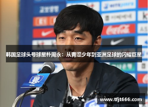 韩国足球头号球星朴周永：从青涩少年到亚洲足球的闪耀巨星