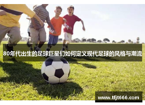 80年代出生的足球巨星们如何定义现代足球的风格与潮流