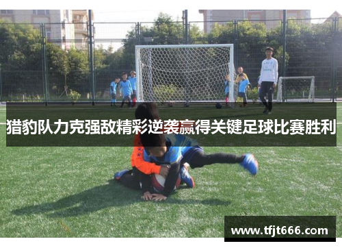 猎豹队力克强敌精彩逆袭赢得关键足球比赛胜利